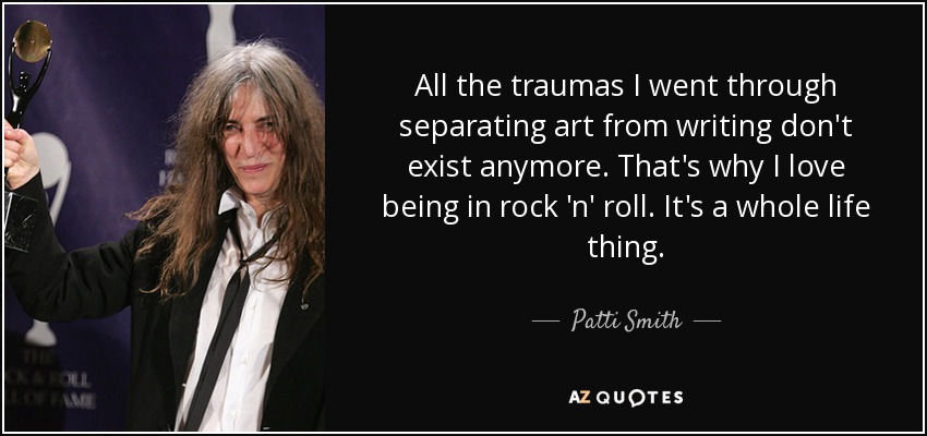 All the traumas I went through separating art from writing don't exist anymore. That's why I love being in rock 'n' roll. It's a whole life thing. - Patti Smith