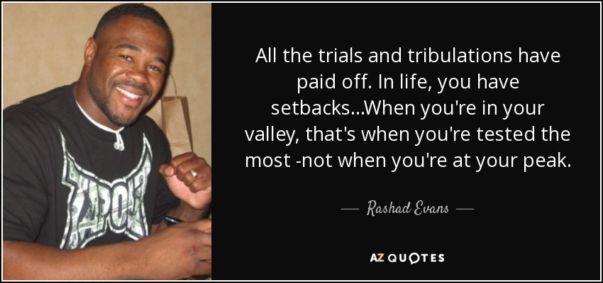 All the trials and tribulations have paid off. In life, you have setbacks...When you're in your valley, that's when you're tested the most -not when you're at your peak. - Rashad Evans