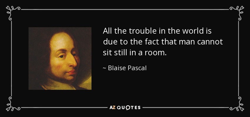 All the trouble in the world is due to the fact that man cannot sit still in a room. - Blaise Pascal