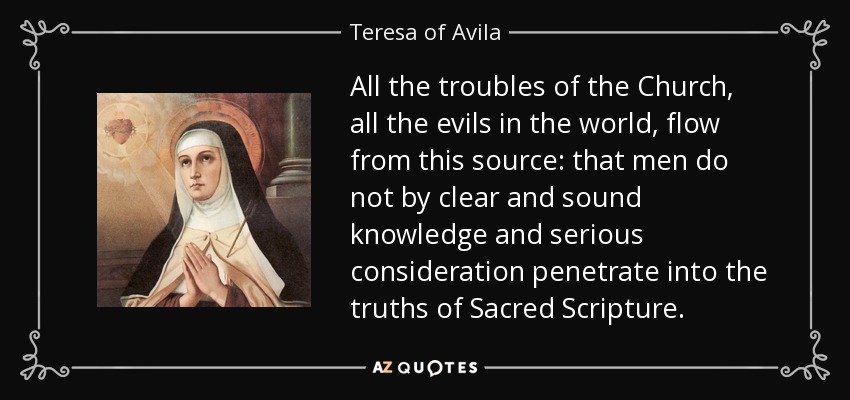 All the troubles of the Church, all the evils in the world, flow from this source: that men do not by clear and sound knowledge and serious consideration penetrate into the truths of Sacred Scripture. - Teresa of Avila