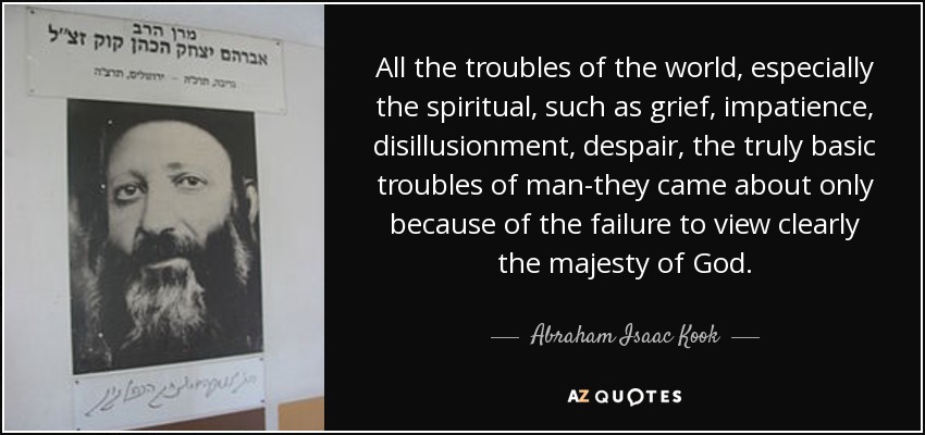 All the troubles of the world, especially the spiritual, such as grief, impatience, disillusionment, despair, the truly basic troubles of man-they came about only because of the failure to view clearly the majesty of God. - Abraham Isaac Kook