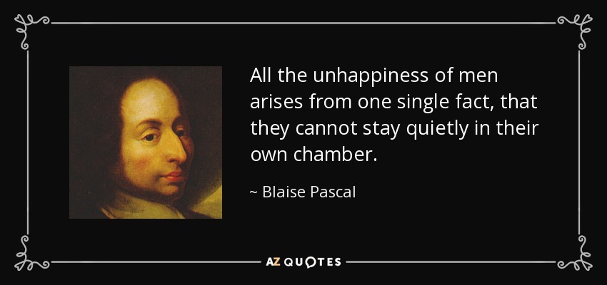 All the unhappiness of men arises from one single fact, that they cannot stay quietly in their own chamber. - Blaise Pascal
