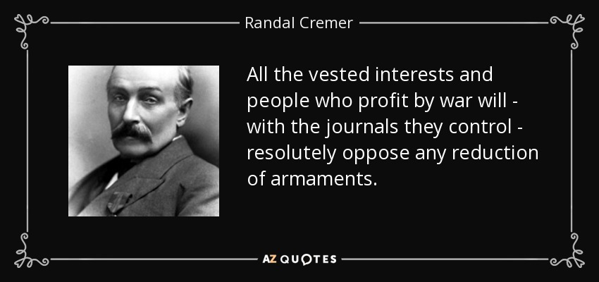All the vested interests and people who profit by war will - with the journals they control - resolutely oppose any reduction of armaments. - Randal Cremer