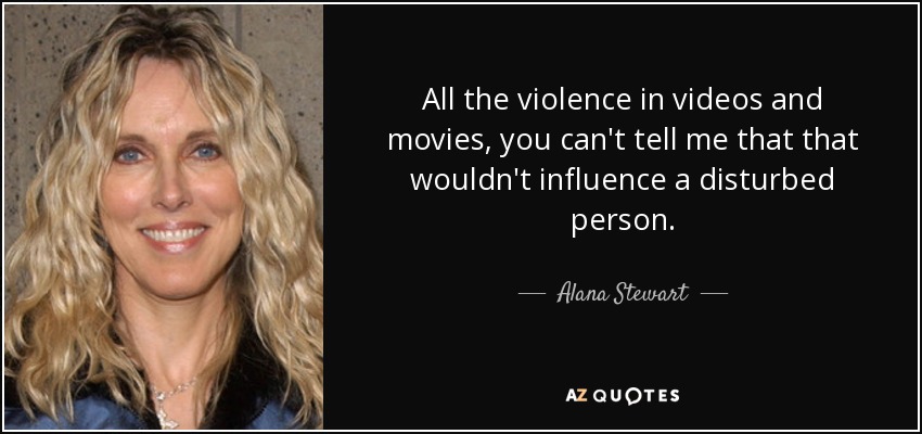 All the violence in videos and movies, you can't tell me that that wouldn't influence a disturbed person. - Alana Stewart
