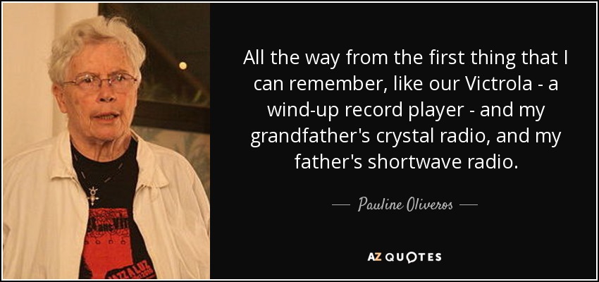 All the way from the first thing that I can remember, like our Victrola - a wind-up record player - and my grandfather's crystal radio, and my father's shortwave radio. - Pauline Oliveros
