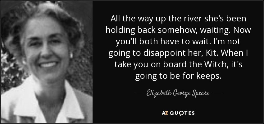 All the way up the river she's been holding back somehow, waiting. Now you'll both have to wait. I'm not going to disappoint her, Kit. When I take you on board the Witch, it's going to be for keeps. - Elizabeth George Speare