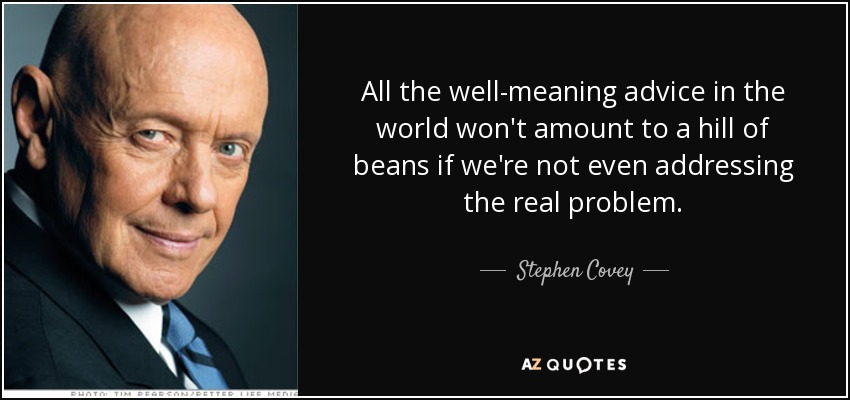 All the well-meaning advice in the world won't amount to a hill of beans if we're not even addressing the real problem. - Stephen Covey