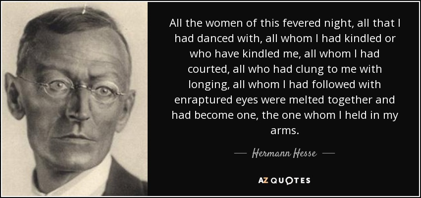 All the women of this fevered night, all that I had danced with, all whom I had kindled or who have kindled me, all whom I had courted, all who had clung to me with longing, all whom I had followed with enraptured eyes were melted together and had become one, the one whom I held in my arms. - Hermann Hesse