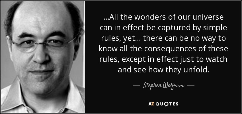 ...All the wonders of our universe can in effect be captured by simple rules, yet ... there can be no way to know all the consequences of these rules, except in effect just to watch and see how they unfold. - Stephen Wolfram