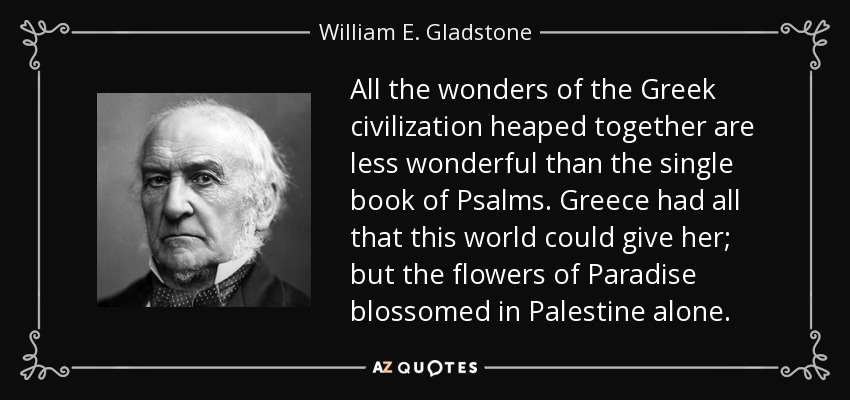 All the wonders of the Greek civilization heaped together are less wonderful than the single book of Psalms. Greece had all that this world could give her; but the flowers of Paradise blossomed in Palestine alone. - William E. Gladstone