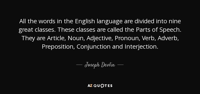 All the words in the English language are divided into nine great classes. These classes are called the Parts of Speech. They are Article, Noun, Adjective, Pronoun, Verb, Adverb, Preposition, Conjunction and Interjection. - Joseph Devlin