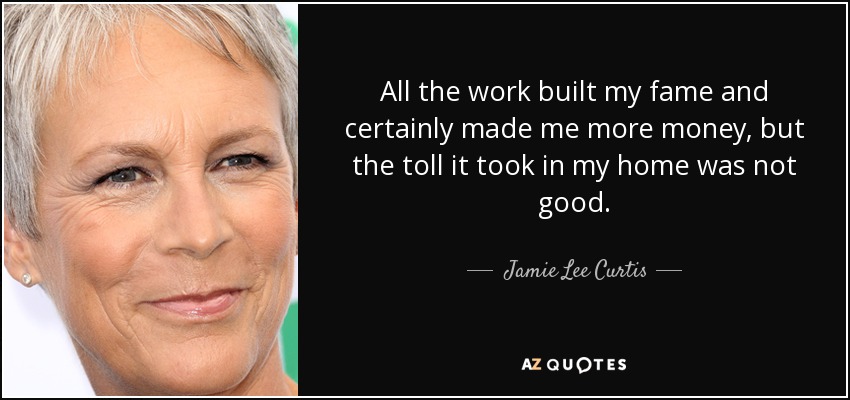 All the work built my fame and certainly made me more money, but the toll it took in my home was not good. - Jamie Lee Curtis