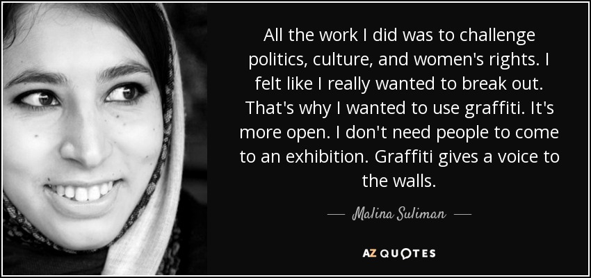 All the work I did was to challenge politics, culture, and women's rights. I felt like I really wanted to break out. That's why I wanted to use graffiti. It's more open. I don't need people to come to an exhibition. Graffiti gives a voice to the walls. - Malina Suliman