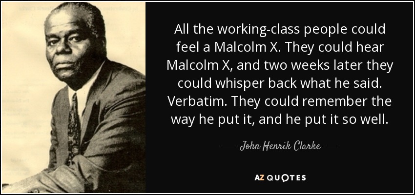 All the working-class people could feel a Malcolm X. They could hear Malcolm X, and two weeks later they could whisper back what he said. Verbatim. They could remember the way he put it, and he put it so well. - John Henrik Clarke