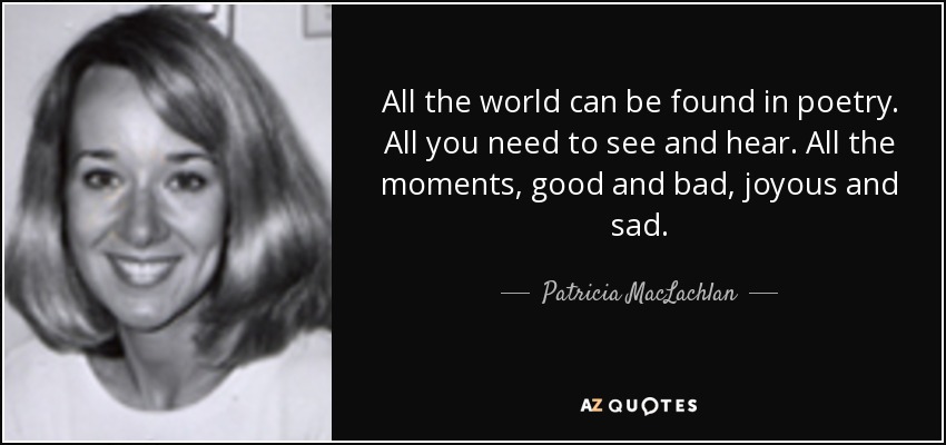 All the world can be found in poetry. All you need to see and hear. All the moments, good and bad, joyous and sad. - Patricia MacLachlan