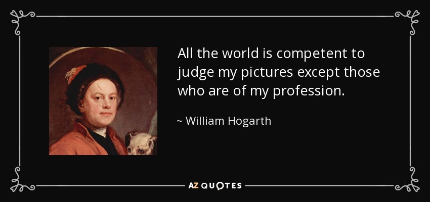 All the world is competent to judge my pictures except those who are of my profession. - William Hogarth