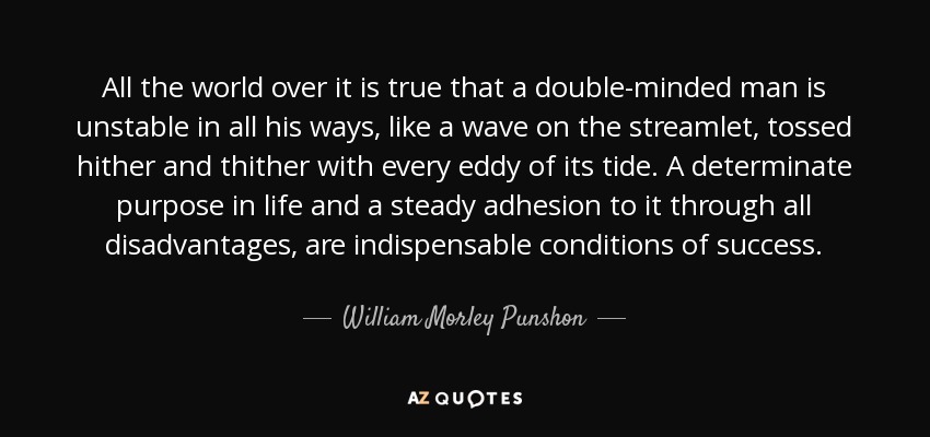 All the world over it is true that a double-minded man is unstable in all his ways, like a wave on the streamlet, tossed hither and thither with every eddy of its tide. A determinate purpose in life and a steady adhesion to it through all disadvantages, are indispensable conditions of success. - William Morley Punshon