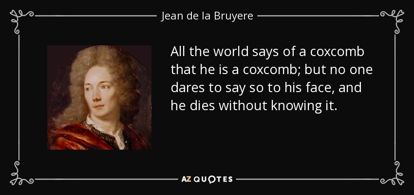 All the world says of a coxcomb that he is a coxcomb; but no one dares to say so to his face, and he dies without knowing it. - Jean de la Bruyere