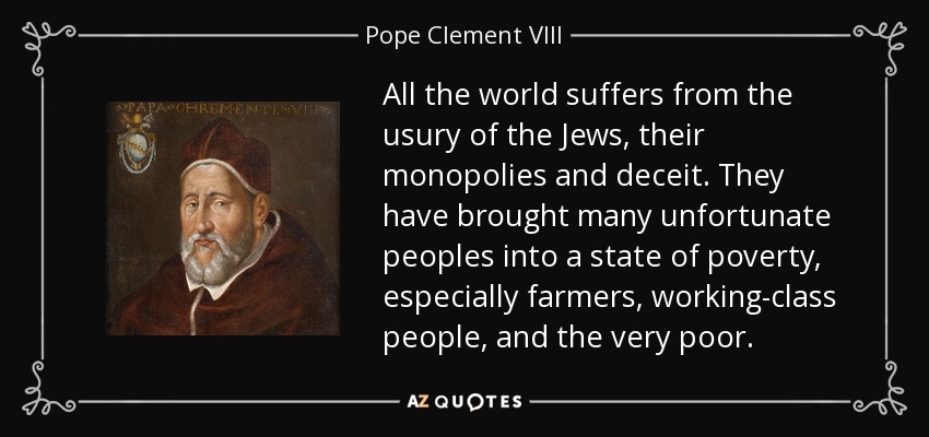 All the world suffers from the usury of the Jews, their monopolies and deceit. They have brought many unfortunate peoples into a state of poverty, especially farmers, working-class people, and the very poor. - Pope Clement VIII