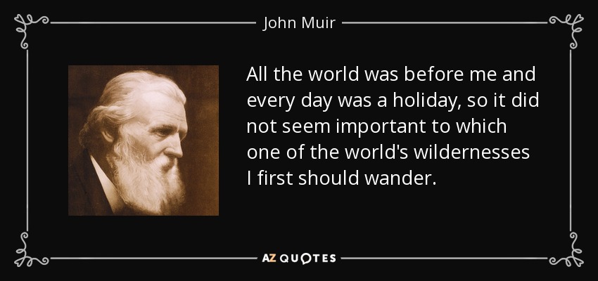 All the world was before me and every day was a holiday, so it did not seem important to which one of the world's wildernesses I first should wander. - John Muir