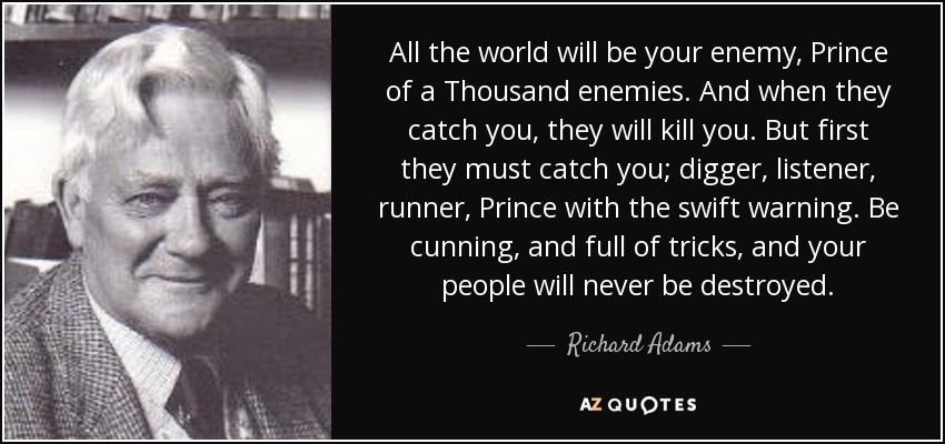 All the world will be your enemy, Prince of a Thousand enemies. And when they catch you, they will kill you. But first they must catch you; digger, listener, runner, Prince with the swift warning. Be cunning, and full of tricks, and your people will never be destroyed. - Richard Adams