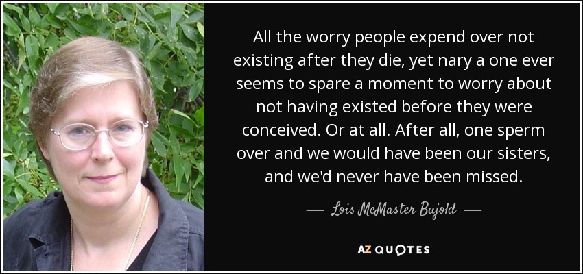 All the worry people expend over not existing after they die, yet nary a one ever seems to spare a moment to worry about not having existed before they were conceived. Or at all. After all, one sperm over and we would have been our sisters, and we'd never have been missed. - Lois McMaster Bujold