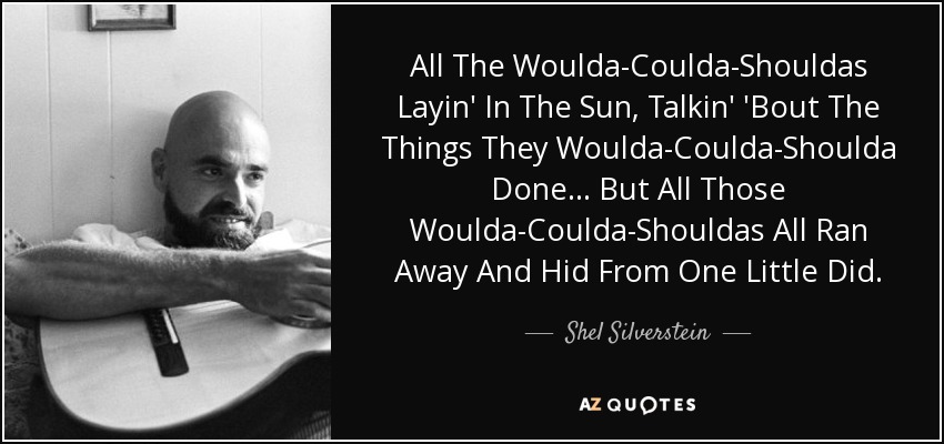 All The Woulda-Coulda-Shouldas Layin' In The Sun, Talkin' 'Bout The Things They Woulda-Coulda-Shoulda Done... But All Those Woulda-Coulda-Shouldas All Ran Away And Hid From One Little Did. - Shel Silverstein