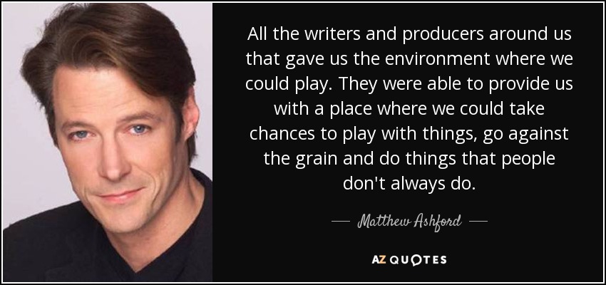 All the writers and producers around us that gave us the environment where we could play. They were able to provide us with a place where we could take chances to play with things, go against the grain and do things that people don't always do. - Matthew Ashford