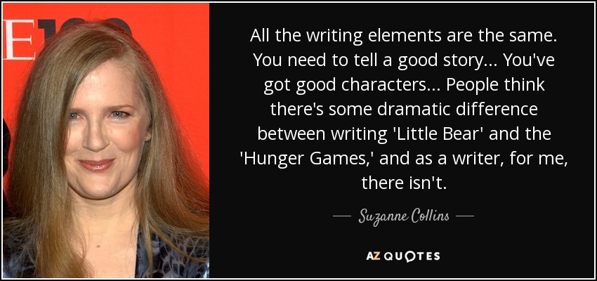 All the writing elements are the same. You need to tell a good story... You've got good characters... People think there's some dramatic difference between writing 'Little Bear' and the 'Hunger Games,' and as a writer, for me, there isn't. - Suzanne Collins
