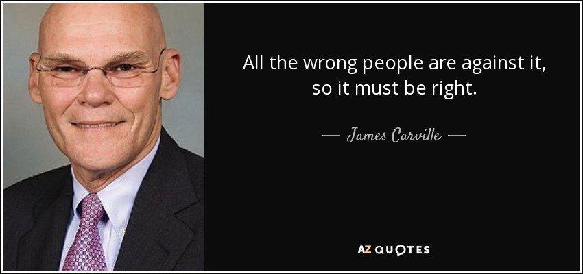 All the wrong people are against it, so it must be right. - James Carville