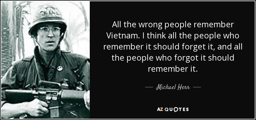 All the wrong people remember Vietnam. I think all the people who remember it should forget it, and all the people who forgot it should remember it. - Michael Herr