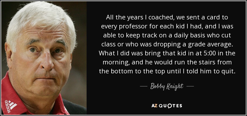 All the years I coached, we sent a card to every professor for each kid I had, and I was able to keep track on a daily basis who cut class or who was dropping a grade average. What I did was bring that kid in at 5:00 in the morning, and he would run the stairs from the bottom to the top until I told him to quit. - Bobby Knight