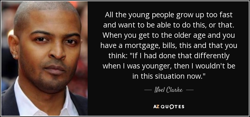 All the young people grow up too fast and want to be able to do this, or that. When you get to the older age and you have a mortgage, bills, this and that you think: 