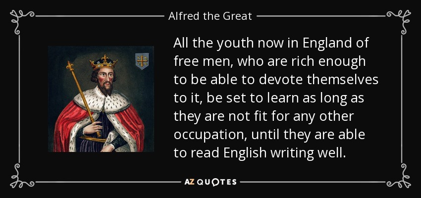 All the youth now in England of free men, who are rich enough to be able to devote themselves to it, be set to learn as long as they are not fit for any other occupation, until they are able to read English writing well. - Alfred the Great