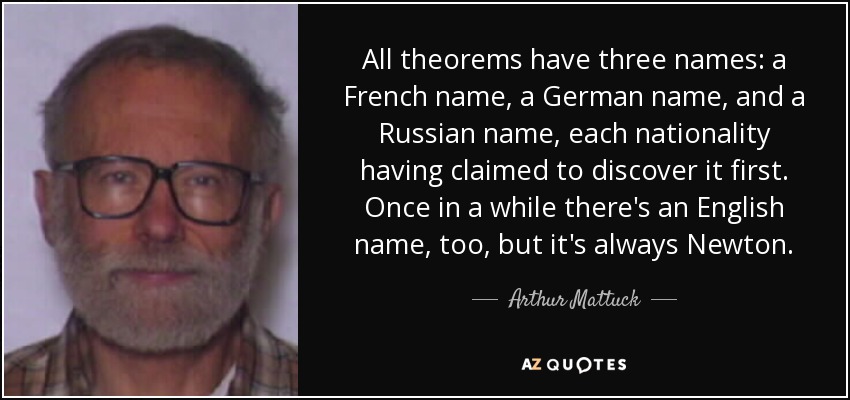 All theorems have three names: a French name, a German name, and a Russian name, each nationality having claimed to discover it first. Once in a while there's an English name, too, but it's always Newton. - Arthur Mattuck