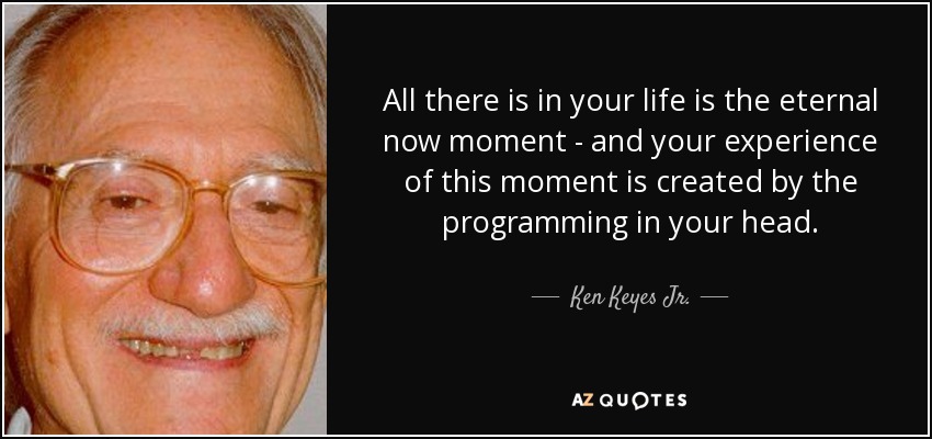 All there is in your life is the eternal now moment - and your experience of this moment is created by the programming in your head. - Ken Keyes Jr.