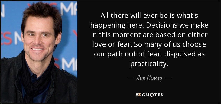 All there will ever be is what's happening here. Decisions we make in this moment are based on either love or fear. So many of us choose our path out of fear, disguised as practicality. - Jim Carrey