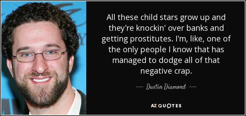 All these child stars grow up and they're knockin' over banks and getting prostitutes. I'm, like, one of the only people I know that has managed to dodge all of that negative crap. - Dustin Diamond