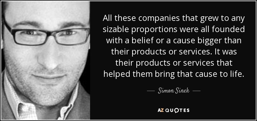 All these companies that grew to any sizable proportions were all founded with a belief or a cause bigger than their products or services. It was their products or services that helped them bring that cause to life. - Simon Sinek