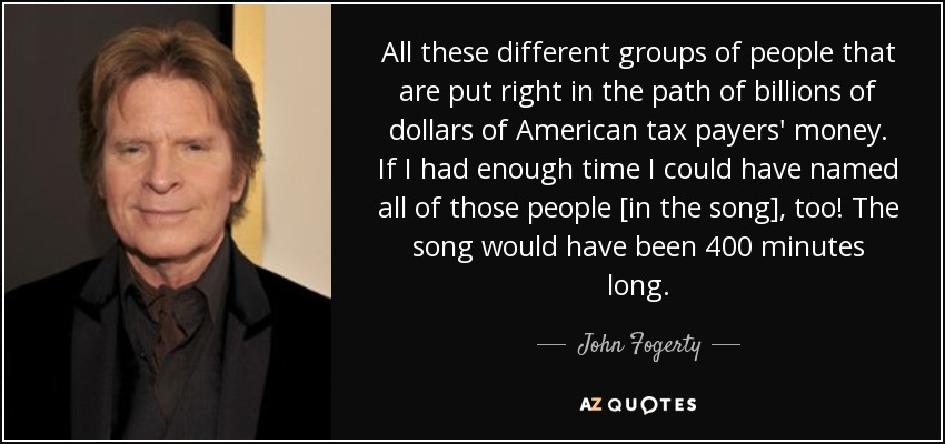 All these different groups of people that are put right in the path of billions of dollars of American tax payers' money. If I had enough time I could have named all of those people [in the song], too! The song would have been 400 minutes long. - John Fogerty