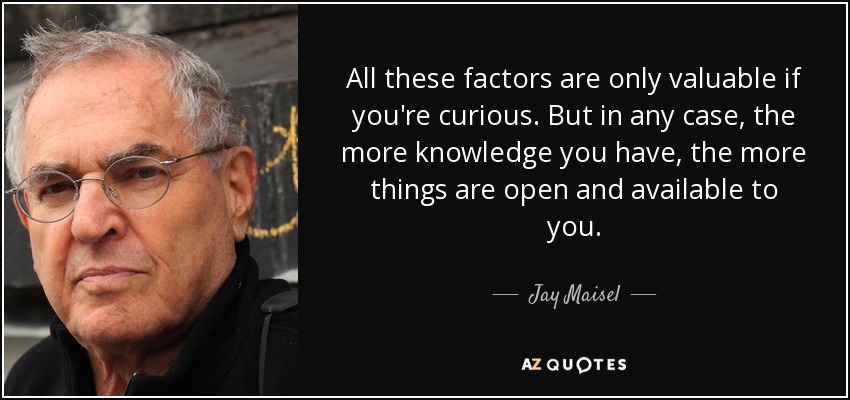 All these factors are only valuable if you're curious. But in any case, the more knowledge you have, the more things are open and available to you. - Jay Maisel