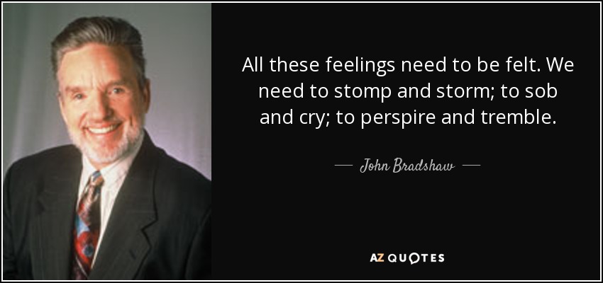 All these feelings need to be felt. We need to stomp and storm; to sob and cry; to perspire and tremble. - John Bradshaw
