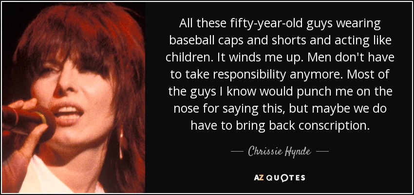 All these fifty-year-old guys wearing baseball caps and shorts and acting like children. It winds me up. Men don't have to take responsibility anymore. Most of the guys I know would punch me on the nose for saying this, but maybe we do have to bring back conscription. - Chrissie Hynde
