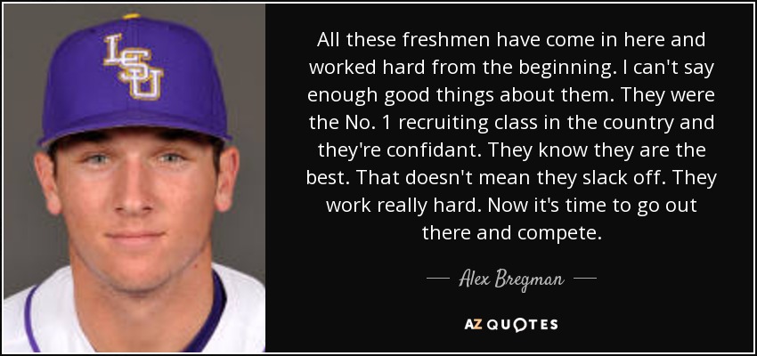 All these freshmen have come in here and worked hard from the beginning. I can't say enough good things about them. They were the No. 1 recruiting class in the country and they're confidant. They know they are the best. That doesn't mean they slack off. They work really hard. Now it's time to go out there and compete. - Alex Bregman