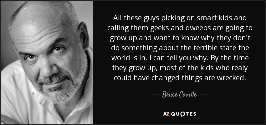 All these guys picking on smart kids and calling them geeks and dweebs are going to grow up and want to know why they don't do something about the terrible state the world is in. I can tell you why. By the time they grow up, most of the kids who realy could have changed things are wrecked. - Bruce Coville