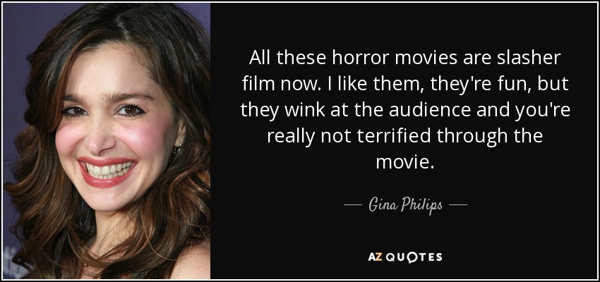 All these horror movies are slasher film now. I like them, they're fun, but they wink at the audience and you're really not terrified through the movie. - Gina Philips
