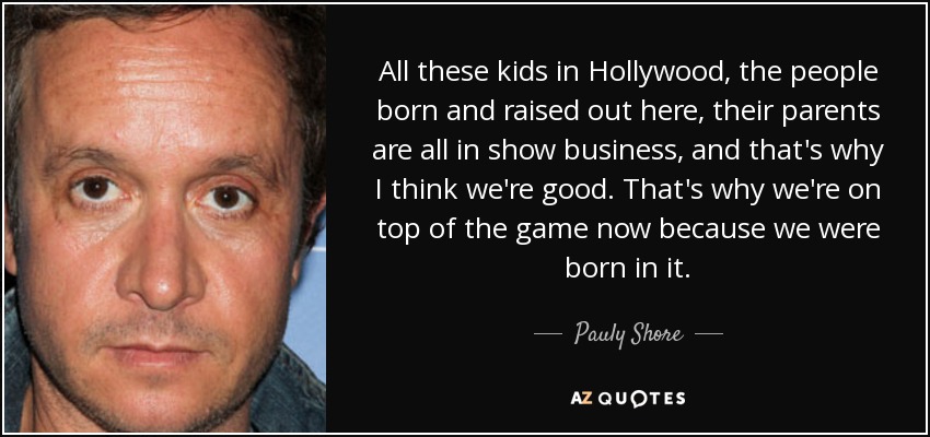 All these kids in Hollywood, the people born and raised out here, their parents are all in show business, and that's why I think we're good. That's why we're on top of the game now because we were born in it. - Pauly Shore