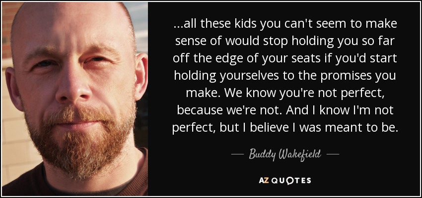 ...all these kids you can't seem to make sense of would stop holding you so far off the edge of your seats if you'd start holding yourselves to the promises you make. We know you're not perfect, because we're not. And I know I'm not perfect, but I believe I was meant to be. - Buddy Wakefield
