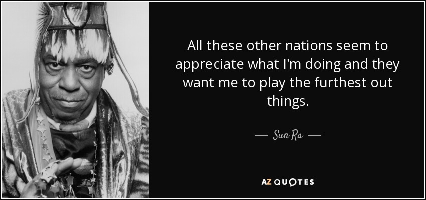 All these other nations seem to appreciate what I'm doing and they want me to play the furthest out things. - Sun Ra