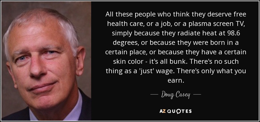 All these people who think they deserve free health care, or a job, or a plasma screen TV, simply because they radiate heat at 98.6 degrees, or because they were born in a certain place, or because they have a certain skin color - it's all bunk. There's no such thing as a 'just' wage. There's only what you earn. - Doug Casey